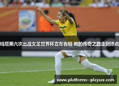 玛塔第六次出战女足世界杯宣布告别 她的传奇之路走到终点