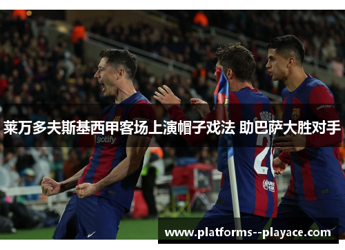 莱万多夫斯基西甲客场上演帽子戏法 助巴萨大胜对手 莱万多夫斯基西甲客场上演帽子戏法 助巴萨大胜对手