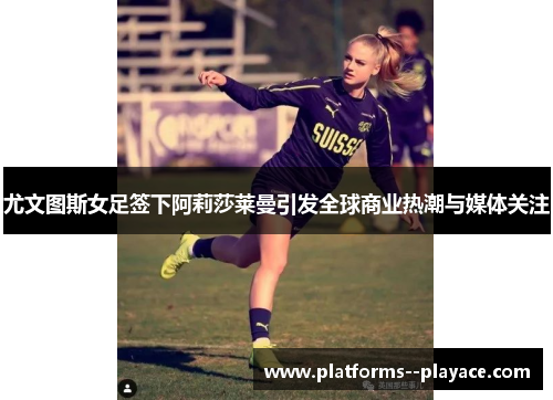 尤文图斯女足签下阿莉莎莱曼引发全球商业热潮与媒体关注