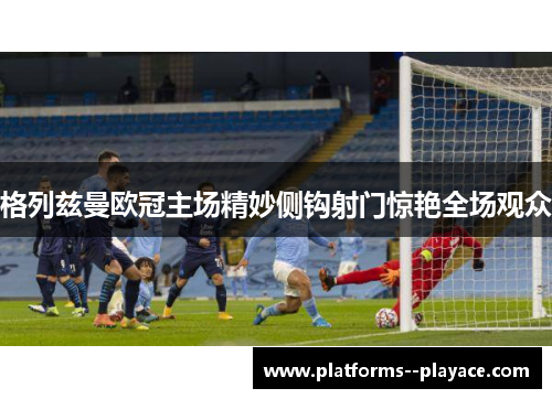 格列兹曼欧冠主场精妙侧钩射门惊艳全场观众