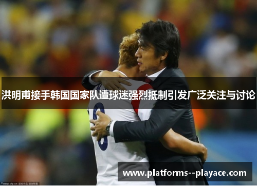 洪明甫接手韩国国家队遭球迷强烈抵制引发广泛关注与讨论 洪明甫接手韩国国家队遭球迷强烈抵制引发广泛关注与讨论