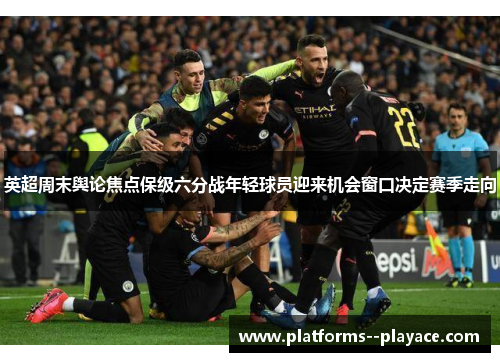 英超周末舆论焦点保级六分战年轻球员迎来机会窗口决定赛季走向