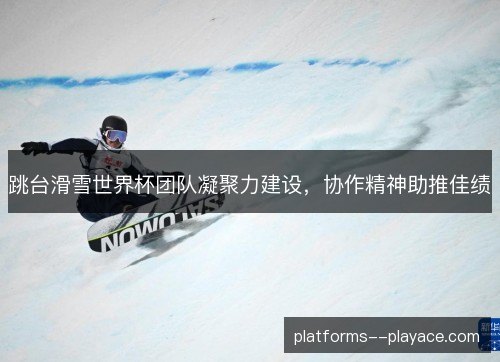 跳台滑雪世界杯团队凝聚力建设，协作精神助推佳绩